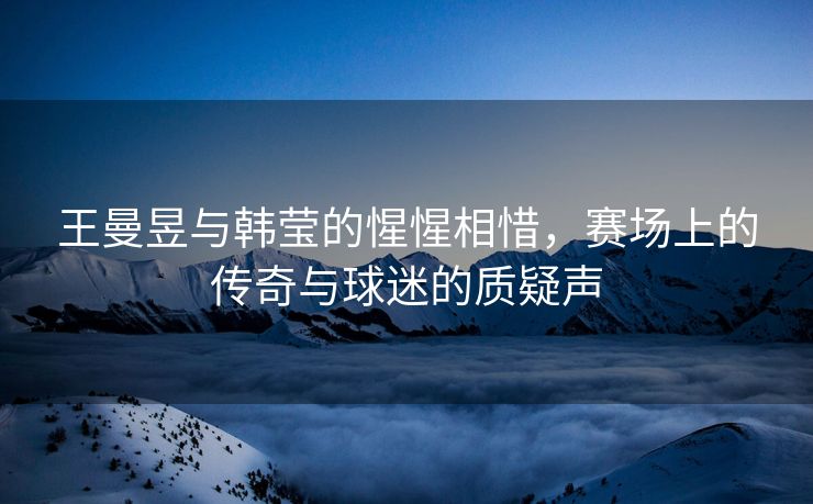 王曼昱与韩莹的惺惺相惜，赛场上的传奇与球迷的质疑声