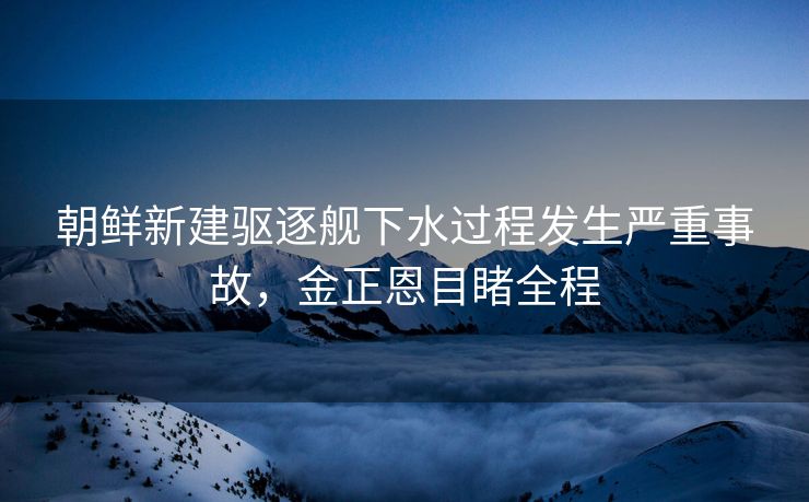 朝鲜新建驱逐舰下水过程发生严重事故，金正恩目睹全程