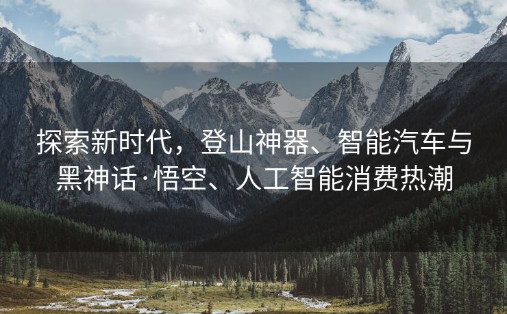 探索新时代，登山神器、智能汽车与黑神话·悟空、人工智能消费热潮