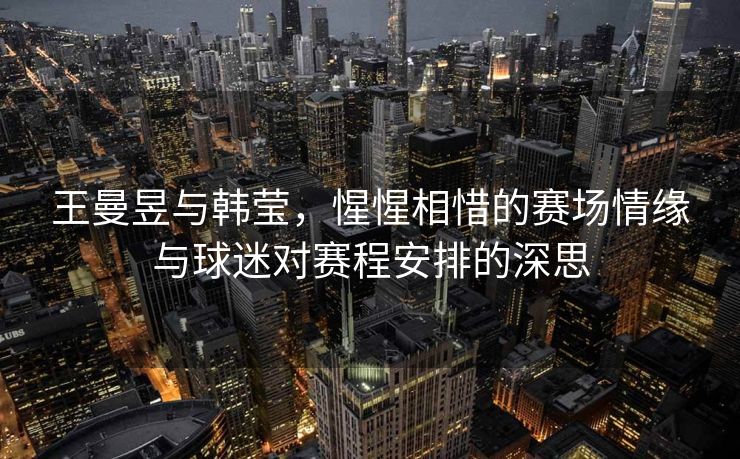 王曼昱与韩莹，惺惺相惜的赛场情缘与球迷对赛程安排的深思