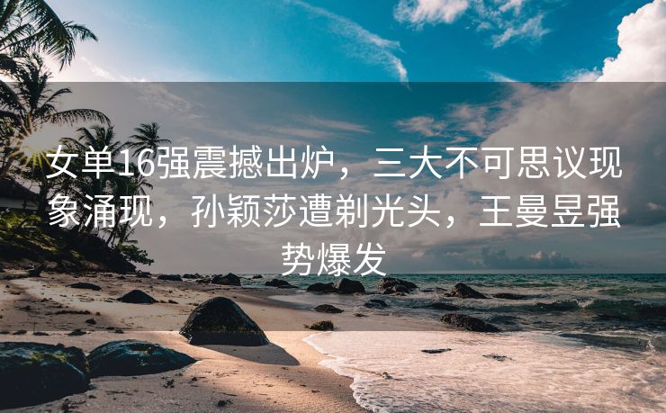 女单16强震撼出炉，三大不可思议现象涌现，孙颖莎遭剃光头，王曼昱强势爆发