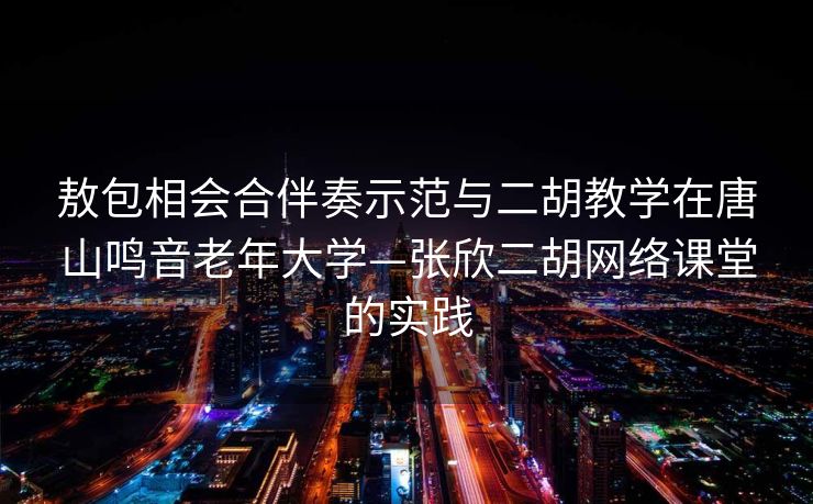 敖包相会合伴奏示范与二胡教学在唐山鸣音老年大学—张欣二胡网络课堂的实践