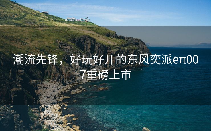 潮流先锋，好玩好开的东风奕派eπ007重磅上市