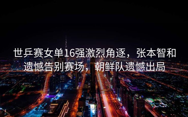 世乒赛女单16强激烈角逐，张本智和遗憾告别赛场，朝鲜队遗憾出局
