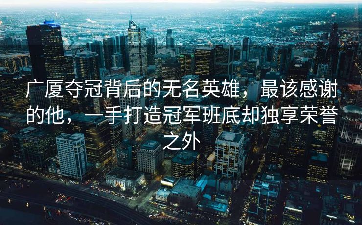 广厦夺冠背后的无名英雄，最该感谢的他，一手打造冠军班底却独享荣誉之外