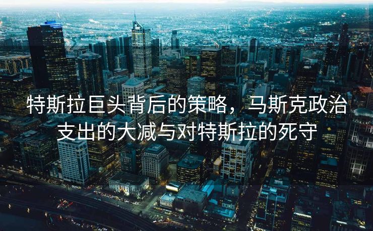 特斯拉巨头背后的策略，马斯克政治支出的大减与对特斯拉的死守