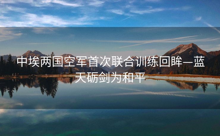 中埃两国空军首次联合训练回眸—蓝天砺剑为和平