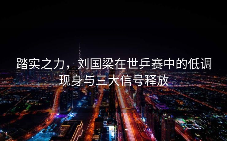 踏实之力，刘国梁在世乒赛中的低调现身与三大信号释放