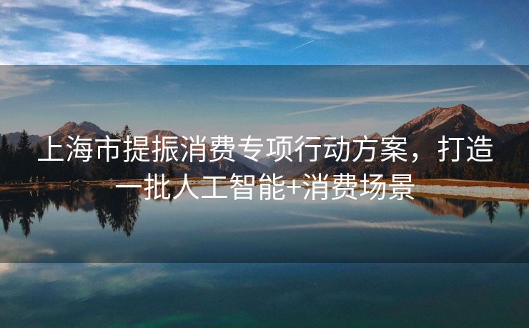 上海市提振消费专项行动方案，打造一批人工智能+消费场景