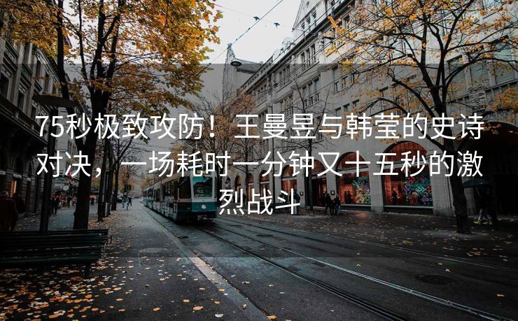 75秒极致攻防！王曼昱与韩莹的史诗对决，一场耗时一分钟又十五秒的激烈战斗