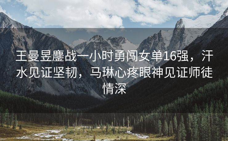 王曼昱鏖战一小时勇闯女单16强，汗水见证坚韧，马琳心疼眼神见证师徒情深
