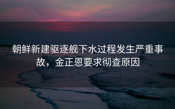 朝鲜新建驱逐舰下水过程发生严重事故，金正恩要求彻查原因