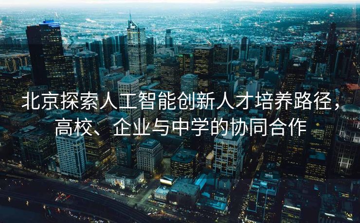 北京探索人工智能创新人才培养路径，高校、企业与中学的协同合作