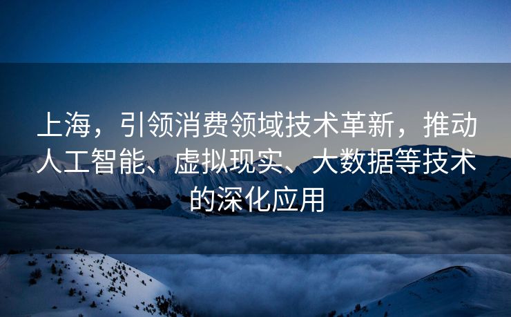 上海，引领消费领域技术革新，推动人工智能、虚拟现实、大数据等技术的深化应用
