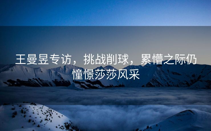王曼昱专访，挑战削球，累懵之际仍憧憬莎莎风采