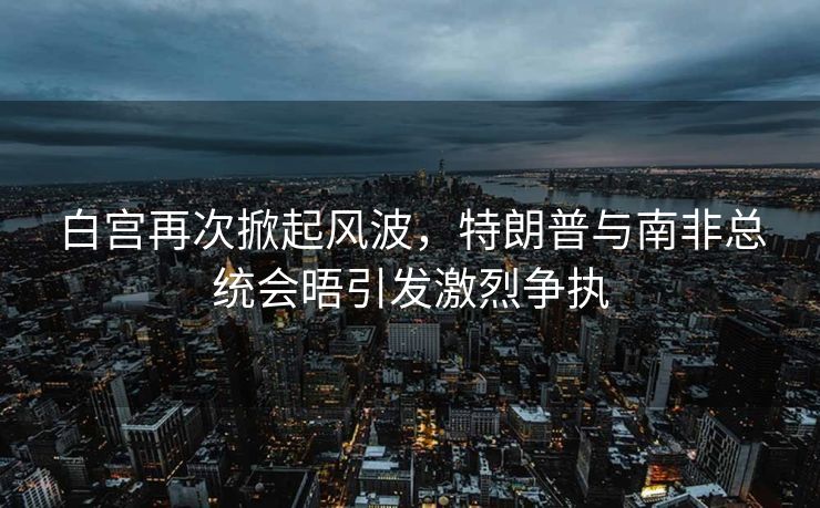 白宫再次掀起风波，特朗普与南非总统会晤引发激烈争执