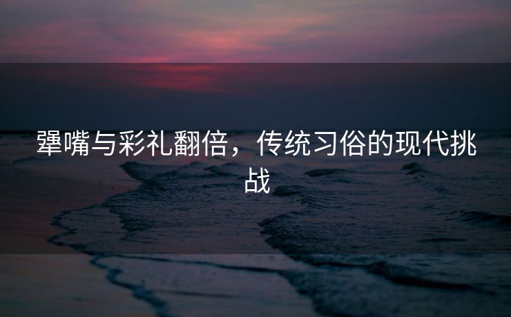 犟嘴与彩礼翻倍，传统习俗的现代挑战