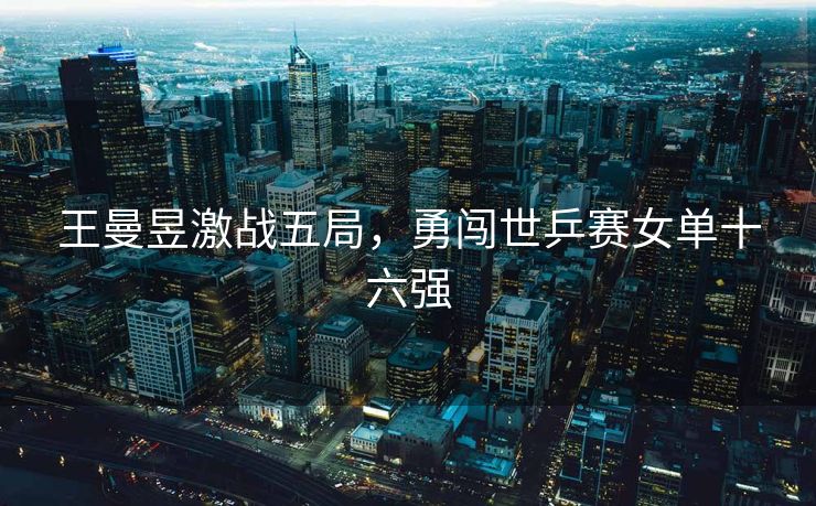 王曼昱激战五局，勇闯世乒赛女单十六强