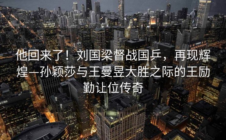 他回来了！刘国梁督战国乒，再现辉煌—孙颖莎与王曼昱大胜之际的王励勤让位传奇