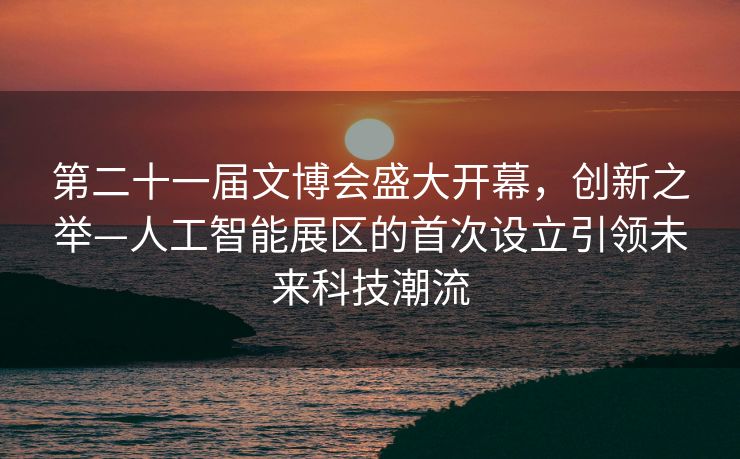 第二十一届文博会盛大开幕，创新之举—人工智能展区的首次设立引领未来科技潮流