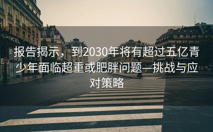 报告揭示，到2030年将有超过五亿青少年面临超重或肥胖问题—挑战与应对策略