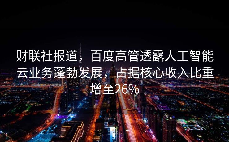 财联社报道，百度高管透露人工智能云业务蓬勃发展，占据核心收入比重增至26%