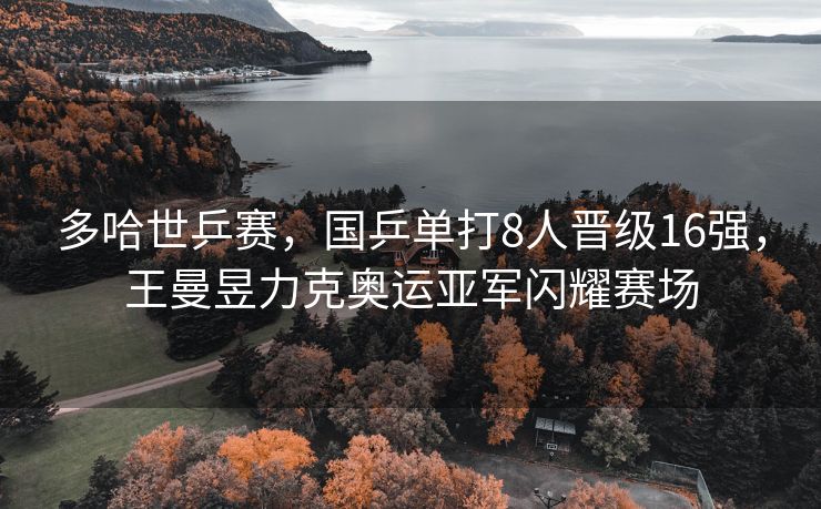 多哈世乒赛，国乒单打8人晋级16强，王曼昱力克奥运亚军闪耀赛场