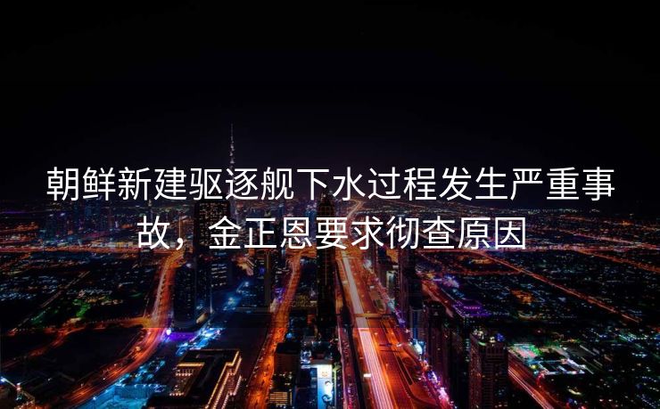 朝鲜新建驱逐舰下水过程发生严重事故，金正恩要求彻查原因
