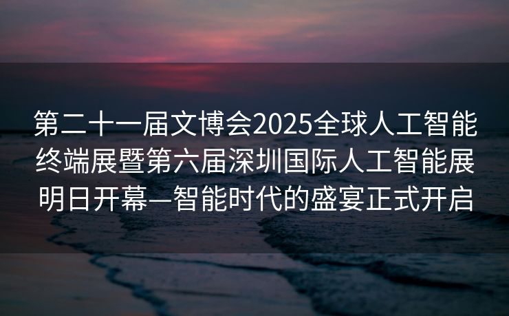第二十一届文博会2025全球人工智能终端展暨第六届深圳国际人工智能展明日开幕—智能时代的盛宴正式开启