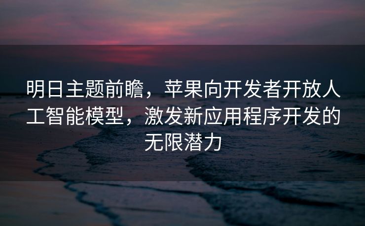 明日主题前瞻，苹果向开发者开放人工智能模型，激发新应用程序开发的无限潜力