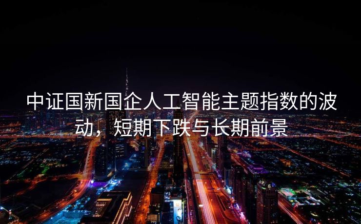 中证国新国企人工智能主题指数的波动，短期下跌与长期前景