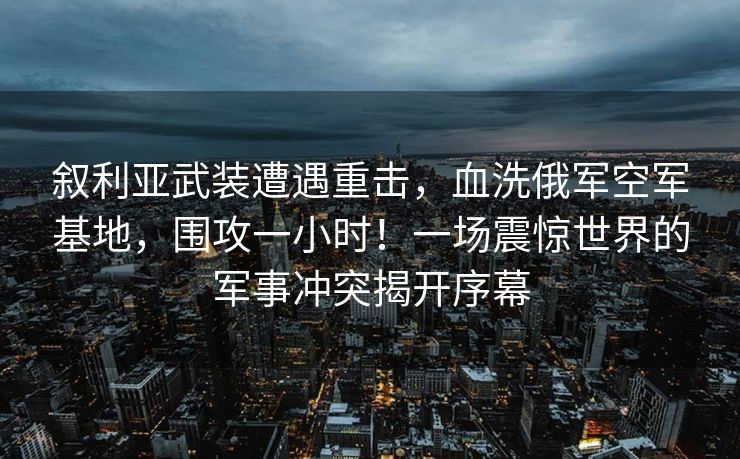 叙利亚武装遭遇重击，血洗俄军空军基地，围攻一小时！一场震惊世界的军事冲突揭开序幕