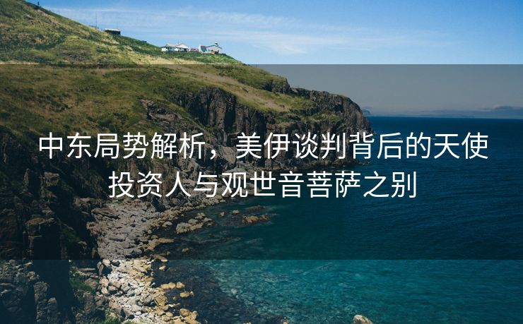 中东局势解析，美伊谈判背后的天使投资人与观世音菩萨之别