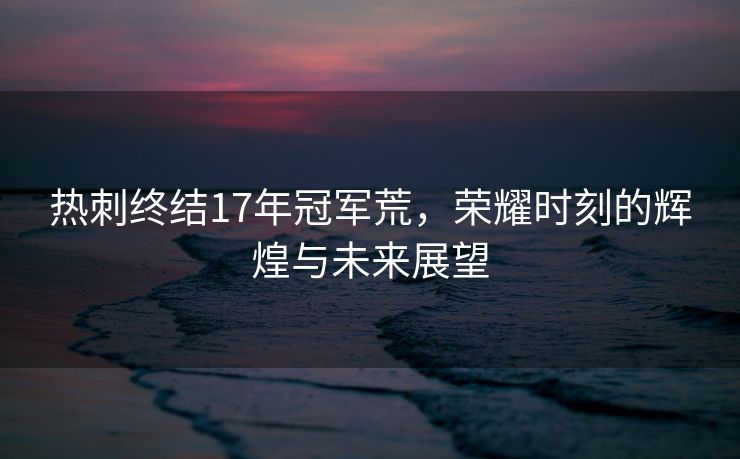 热刺终结17年冠军荒，荣耀时刻的辉煌与未来展望