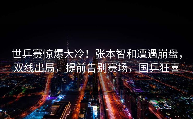 世乒赛惊爆大冷！张本智和遭遇崩盘，双线出局，提前告别赛场，国乒狂喜
