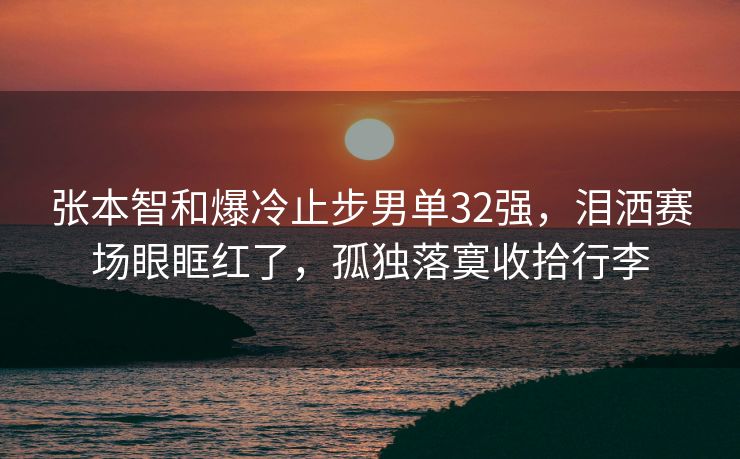 张本智和爆冷止步男单32强，泪洒赛场眼眶红了，孤独落寞收拾行李