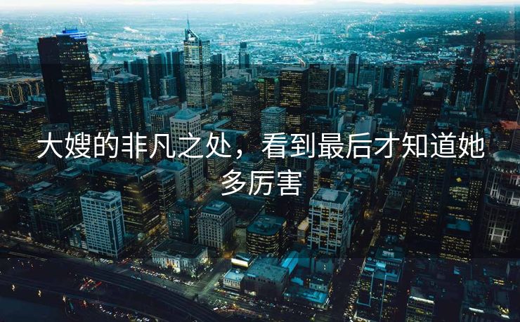 大嫂的非凡之处，看到最后才知道她多厉害