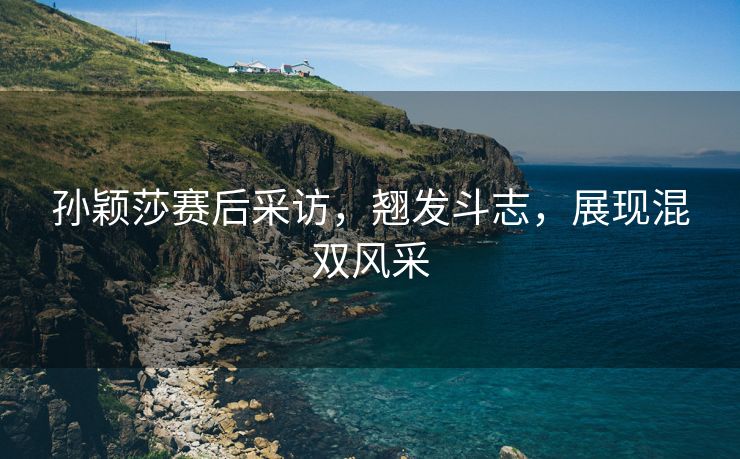 孙颖莎赛后采访，翘发斗志，展现混双风采