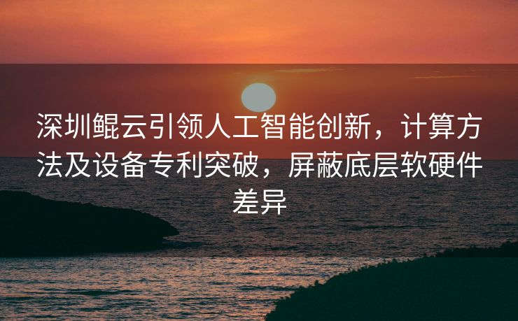 深圳鲲云引领人工智能创新，计算方法及设备专利突破，屏蔽底层软硬件差异