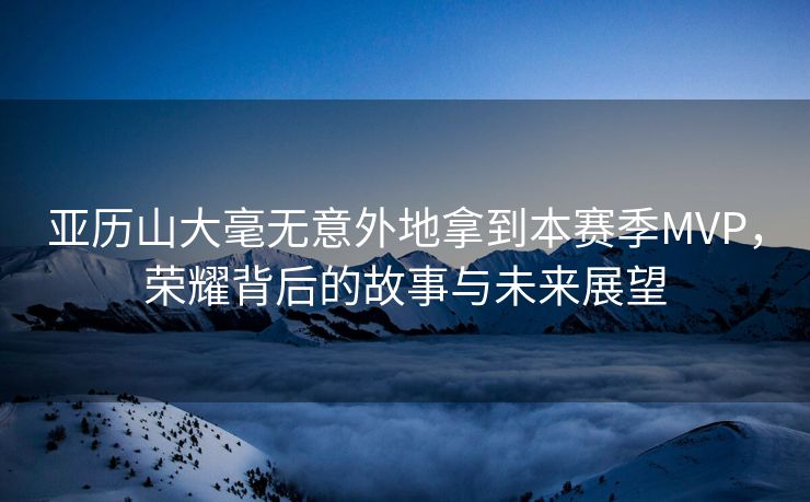 亚历山大毫无意外地拿到本赛季MVP，荣耀背后的故事与未来展望