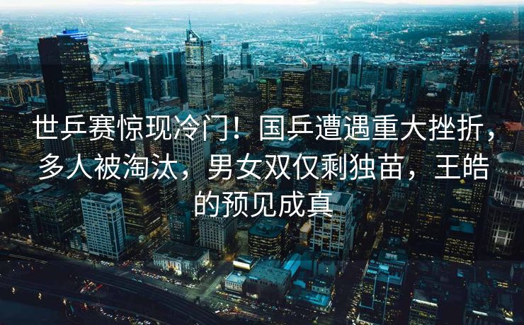 世乒赛惊现冷门！国乒遭遇重大挫折，多人被淘汰，男女双仅剩独苗，王皓的预见成真