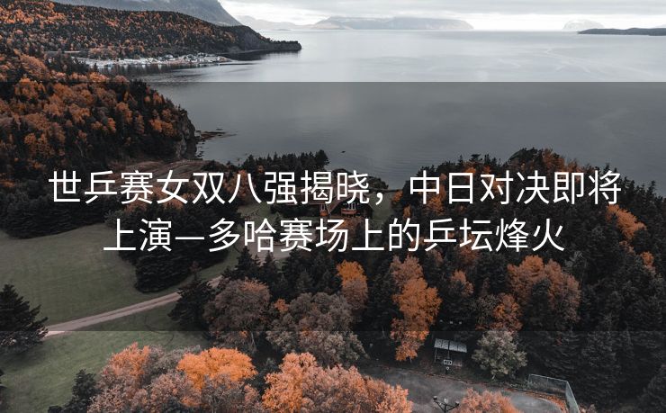 世乒赛女双八强揭晓，中日对决即将上演—多哈赛场上的乒坛烽火