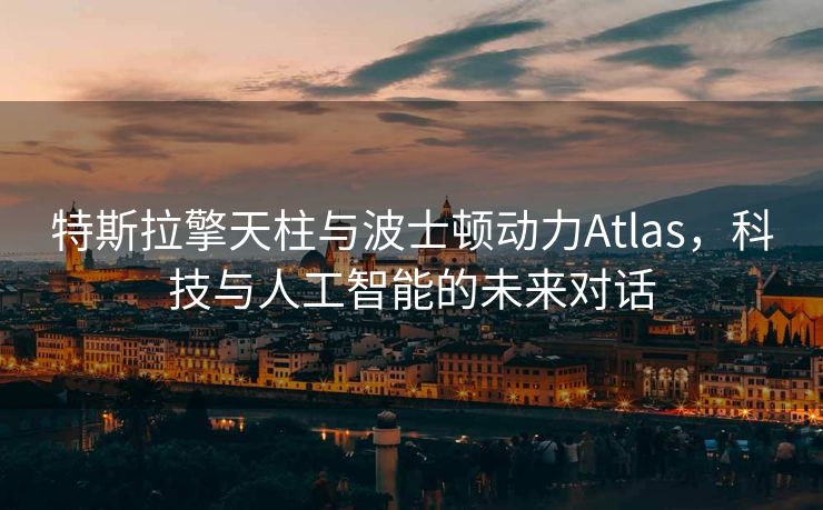 特斯拉擎天柱与波士顿动力Atlas，科技与人工智能的未来对话