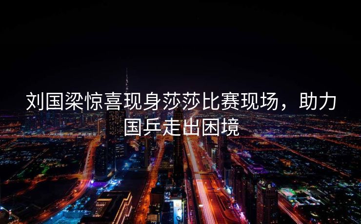 刘国梁惊喜现身莎莎比赛现场，助力国乒走出困境