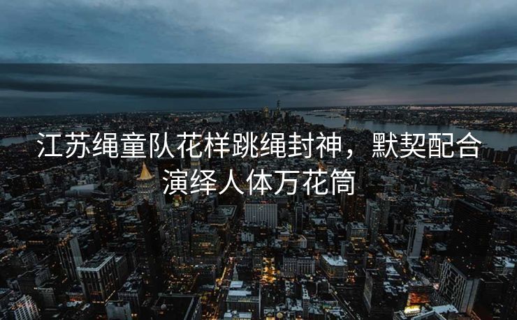 江苏绳童队花样跳绳封神，默契配合演绎人体万花筒