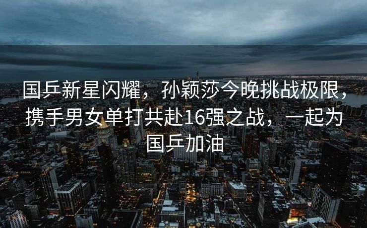 国乒新星闪耀，孙颖莎今晚挑战极限，携手男女单打共赴16强之战，一起为国乒加油