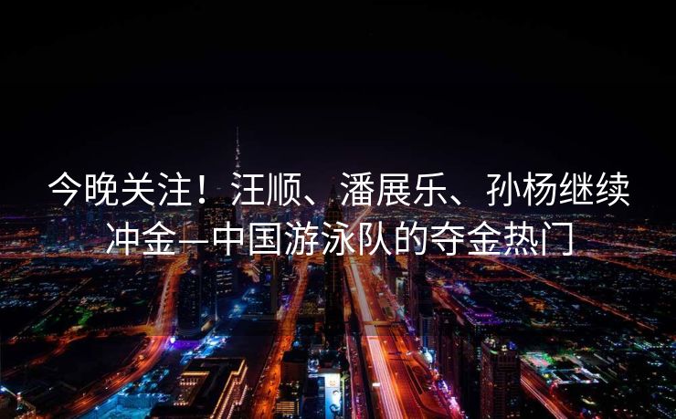 今晚关注！汪顺、潘展乐、孙杨继续冲金—中国游泳队的夺金热门