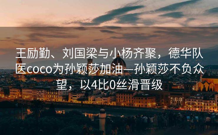 王励勤、刘国梁与小杨齐聚，德华队医coco为孙颖莎加油—孙颖莎不负众望，以4比0丝滑晋级