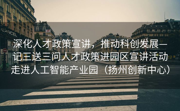 深化人才政策宣讲，推动科创发展—记三送三问人才政策进园区宣讲活动走进人工智能产业园（扬州创新中心）