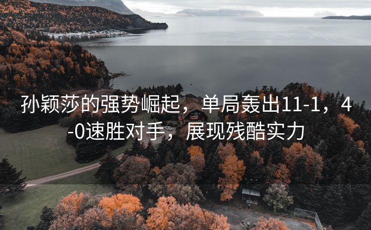 孙颖莎的强势崛起，单局轰出11-1，4-0速胜对手，展现残酷实力
